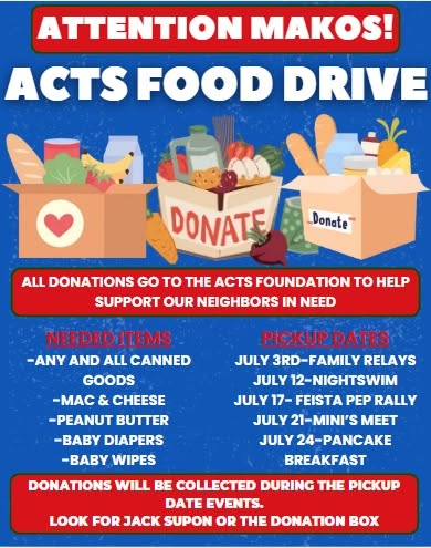 May be an image of text that says 'ATTENTION MAKOS! ACTS FOOD DRIVE Donate DONATE ALL DONATIONS GO to THE ACTS FOUNDATION tO HELP SUPPORT OUR NEIGHBORS IN NEED NEEDED ITEMS -ANY AND ALL CANNED GOODS -MAC & CHEESE -PEANUT BUTTER -BABY DIAPERS -BA WIPES PICKUP DATES JULY 3RD-FAMILY -FAMILY RELAYS JULY 12-NIGHTSWIM JULY 17- FEISTA PEP RALLY JULY 21-MINI'S MEET JULY 24-PANCAKE BREAKFAST DONATIONS WILL BE COLLECTED DURING THE PICKUP DATE EVENTS. LOOK FOR JACK SUPON OR THE DONATION BOX'